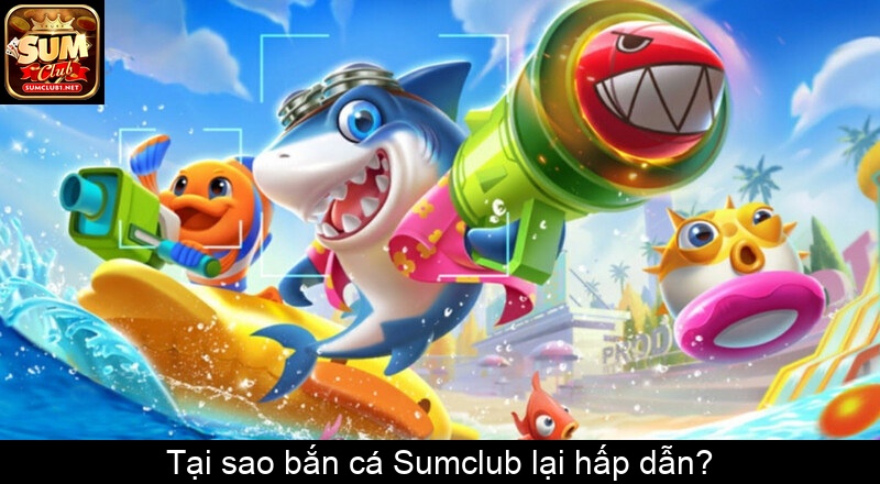 Tại sao bắn cá Sumclub lại hấp dẫn